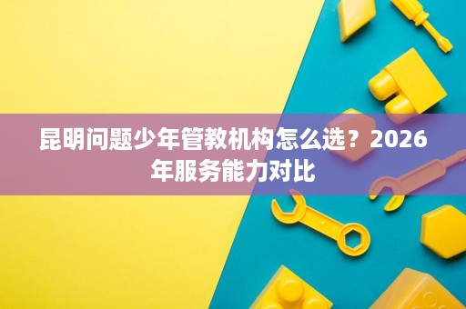 昆明问题少年管教机构怎么选？2026年服务能力对比