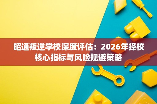 昭通叛逆学校深度评估：2026年择校核心指标与风险规避策略