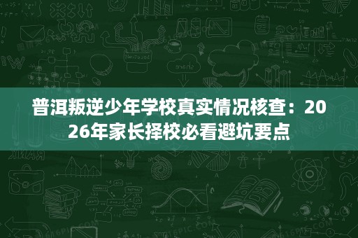 普洱叛逆少年学校真实情况核查：2026年家长择校必看避坑要点