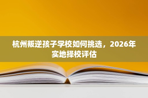 杭州叛逆孩子学校如何挑选，2026年实地择校评估
