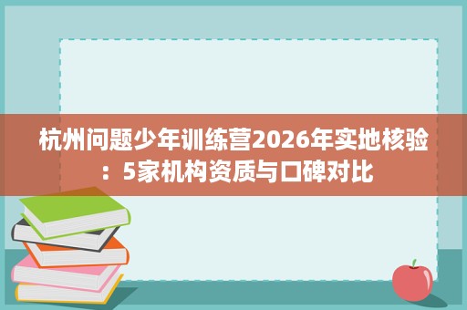杭州问题少年训练营2026年实地核验:5家机构资质与口碑对比 杭州问题少年训练营2026年实地核验:5家机构资质与口碑对比