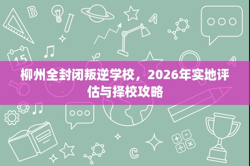柳州全封闭叛逆学校，2026年实地评估与择校攻略