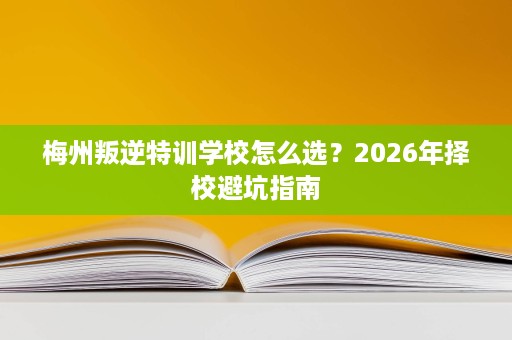 梅州叛逆特训学校怎么选?2026年择校避坑指南 梅州叛逆特训学校怎么选?2026年择校避坑指南