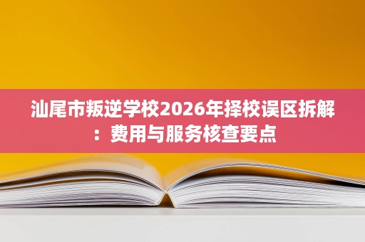 汕尾市叛逆学校2026年择校误区拆解:费用与服务核查要点 汕尾市叛逆学校2026年择校误区拆解:费用与服务核查要点