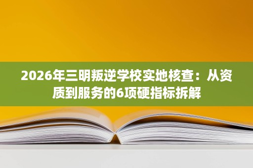 2026年三明叛逆学校实地核查:从资质到服务的6项硬指标拆解 2026年三明叛逆学校实地核查:从资质到服务的6项硬指标拆解