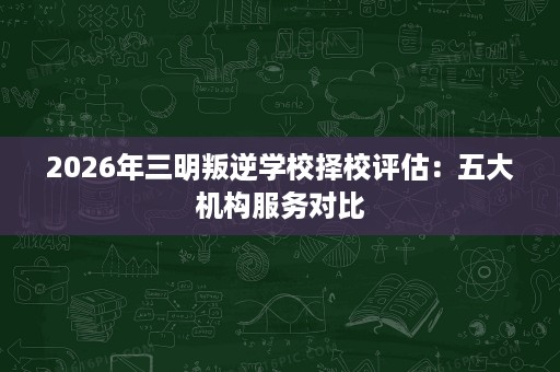 2026年三明叛逆学校择校评估:五大机构服务对比 2026年三明叛逆学校择校评估:五大机构服务对比