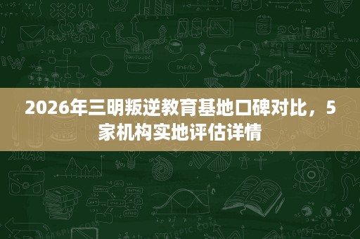2026年三明叛逆教育基地口碑对比，5家机构实地评估详情