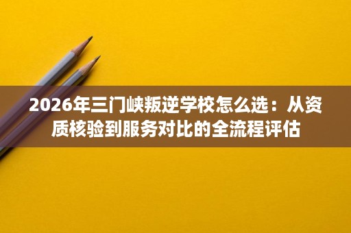 2026年三门峡叛逆学校怎么选:从资质核验到服务对比的全流程评估 2026年三门峡叛逆学校怎么选:从资质核验到服务对比的全流程评估