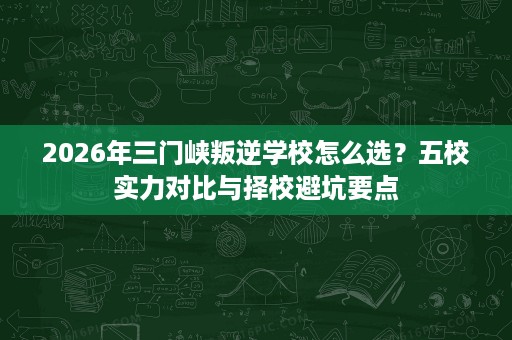 2026年三门峡叛逆学校怎么选？五校实力对比与择校避坑要点