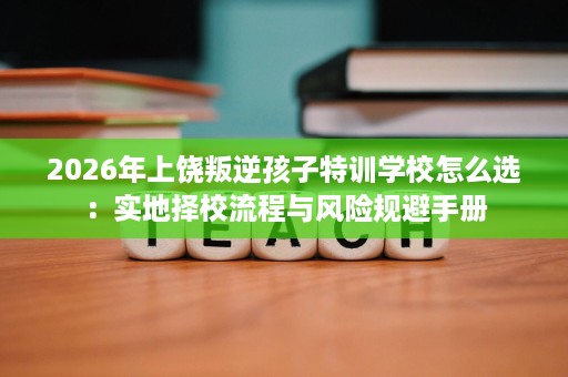 2026年上饶叛逆孩子特训学校怎么选:实地择校流程与风险规避手册 2026年上饶叛逆孩子特训学校怎么选:实地择校流程与风险规避手册