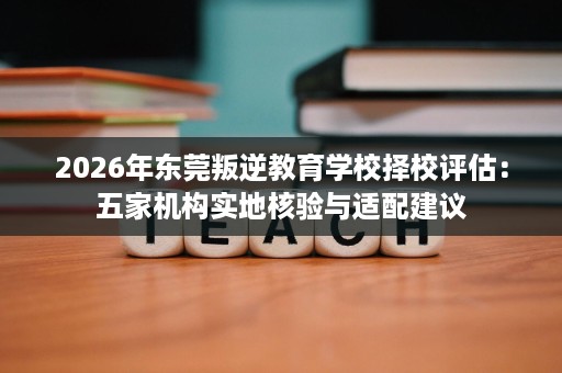 2026年东莞叛逆教育学校择校评估:五家机构实地核验与适配建议 2026年东莞叛逆教育学校择校评估:五家机构实地核验与适配建议