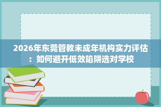 2026年东莞管教未成年机构实力评估:如何避开低效陷阱选对学校 2026年东莞管教未成年机构实力评估:如何避开低效陷阱选对学校