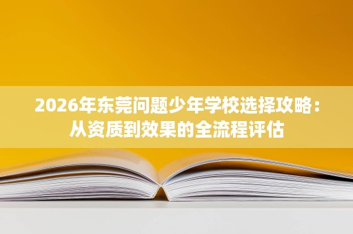 2026年东莞问题少年学校选择攻略:从资质到效果的全流程评估 2026年东莞问题少年学校选择攻略:从资质到效果的全流程评估