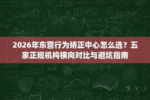 2026年东营行为矫正中心怎么选？五家正规机构横向对比与避坑指南