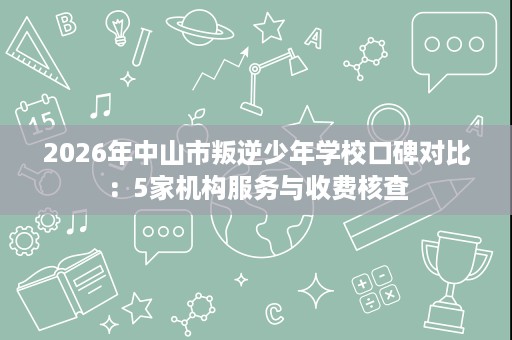 2026年中山市叛逆少年学校口碑对比:5家机构服务与收费核查 2026年中山市叛逆少年学校口碑对比:5家机构服务与收费核查
