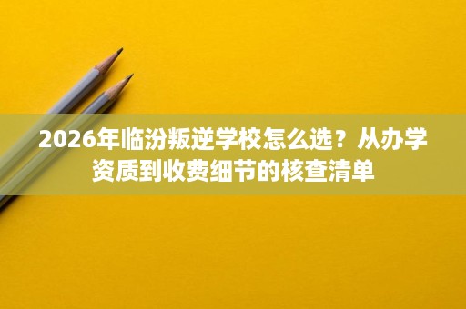 2026年临汾叛逆学校怎么选?从办学资质到收费细节的核查清单 2026年临汾叛逆学校怎么选?从办学资质到收费细节的核查清单