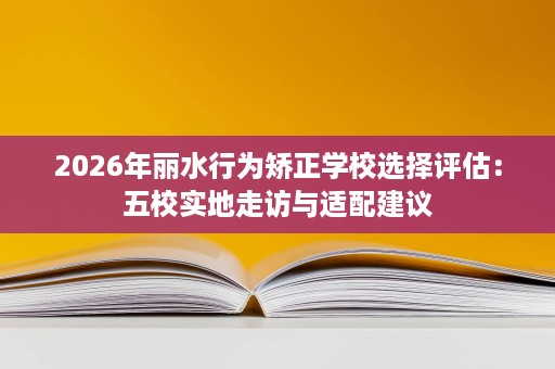 2026年丽水行为矫正学校选择评估:五校实地走访与适配建议 2026年丽水行为矫正学校选择评估:五校实地走访与适配建议