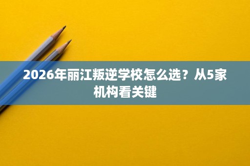 2026年丽江叛逆学校怎么选?从5家机构看关键 2026年丽江叛逆学校怎么选?从5家机构看关键