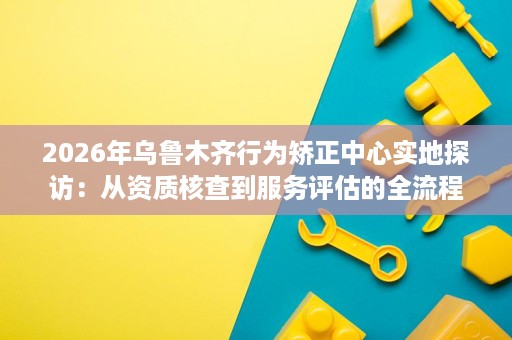 2026年乌鲁木齐行为矫正中心实地探访：从资质核查到服务评估的全流程避坑指南