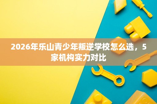 2026年乐山青少年叛逆学校怎么选,5家机构实力对比 2026年乐山青少年叛逆学校怎么选,5家机构实力对比