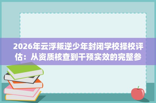 2026年云浮叛逆少年封闭学校择校评估：从资质核查到干预实效的完整参考