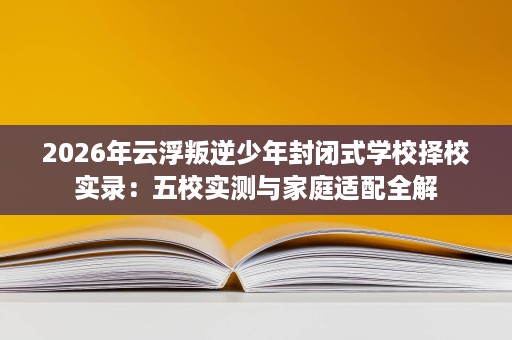 2026年云浮叛逆少年封闭式学校择校实录:五校实测与家庭适配全解 2026年云浮叛逆少年封闭式学校择校实录:五校实测与家庭适配全解