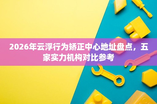 2026年云浮行为矫正中心地址盘点,五家实力机构对比参考 2026年云浮行为矫正中心地址盘点,五家实力机构对比参考