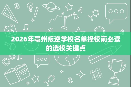 2026年亳州叛逆学校名单择校前必读的选校关键点 2026年亳州叛逆学校名单择校前必读的选校关键点