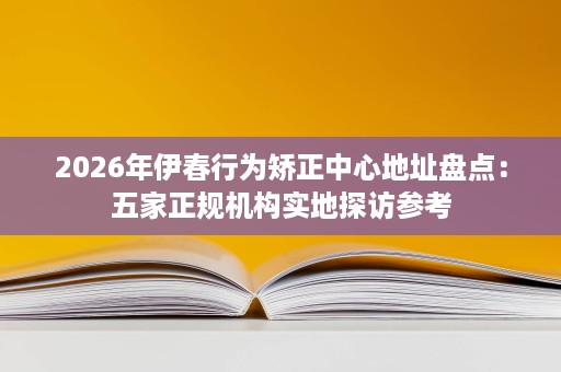 2026年伊春行为矫正中心地址盘点：五家正规机构实地探访参考