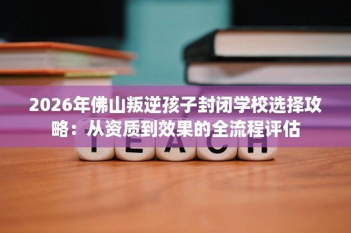 2026年佛山叛逆孩子封闭学校选择攻略:从资质到效果的全流程评估 2026年佛山叛逆孩子封闭学校选择攻略:从资质到效果的全流程评估