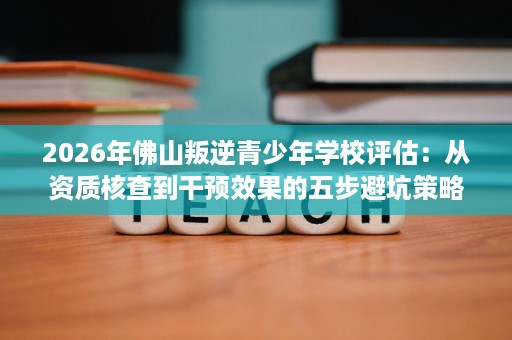 2026年佛山叛逆青少年学校评估:从资质核查到干预效果的五步避坑策略 2026年佛山叛逆青少年学校评估:从资质核查到干预效果的五步避坑策略