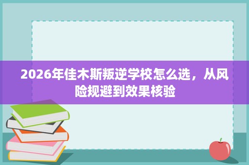 2026年佳木斯叛逆学校怎么选,从风险规避到效果核验 2026年佳木斯叛逆学校怎么选,从风险规避到效果核验