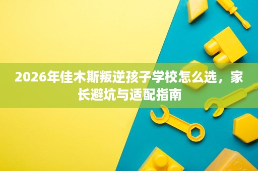 2026年佳木斯叛逆孩子学校怎么选,家长避坑与适配指南 2026年佳木斯叛逆孩子学校怎么选,家长避坑与适配指南