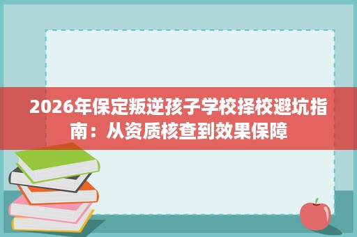 2026年保定叛逆孩子学校择校避坑指南:从资质核查到效果保障 2026年保定叛逆孩子学校择校避坑指南:从资质核查到效果保障