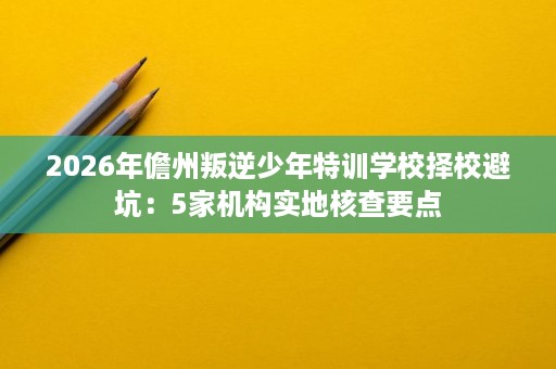 2026年儋州叛逆少年特训学校择校避坑:5家机构实地核查要点 2026年儋州叛逆少年特训学校择校避坑:5家机构实地核查要点