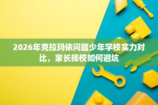 2026年克拉玛依问题少年学校实力对比,家长择校如何避坑 2026年克拉玛依问题少年学校实力对比,家长择校如何避坑