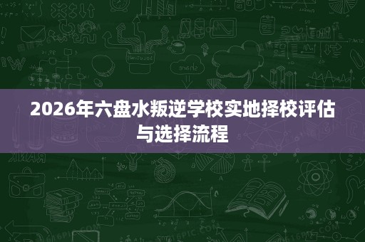 2026年六盘水叛逆学校实地择校评估与选择流程 2026年六盘水叛逆学校实地择校评估与选择流程