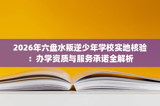 2026年六盘水叛逆少年学校实地核验:办学资质与服务承诺全解析 2026年六盘水叛逆少年学校实地核验:办学资质与服务承诺全解析