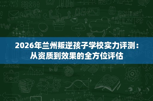2026年兰州叛逆孩子学校实力评测:从资质到效果的全方位评估 2026年兰州叛逆孩子学校实力评测:从资质到效果的全方位评估