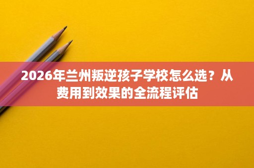 2026年兰州叛逆孩子学校怎么选?从费用到效果的全流程评估 2026年兰州叛逆孩子学校怎么选?从费用到效果的全流程评估