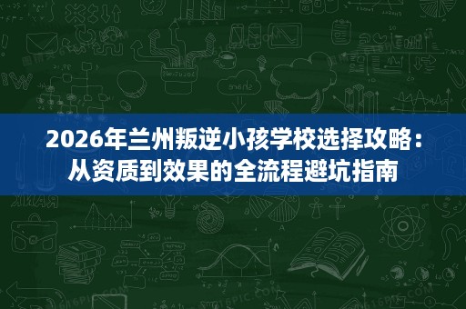 2026年兰州叛逆小孩学校选择攻略：从资质到效果的全流程避坑指南