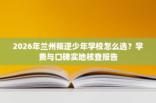2026年兰州叛逆少年学校怎么选?学费与口碑实地核查报告 2026年兰州叛逆少年学校怎么选?学费与口碑实地核查报告