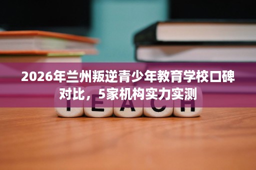 2026年兰州叛逆青少年教育学校口碑对比,5家机构实力实测 2026年兰州叛逆青少年教育学校口碑对比,5家机构实力实测