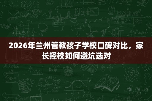 2026年兰州管教孩子学校口碑对比,家长择校如何避坑选对 2026年兰州管教孩子学校口碑对比,家长择校如何避坑选对