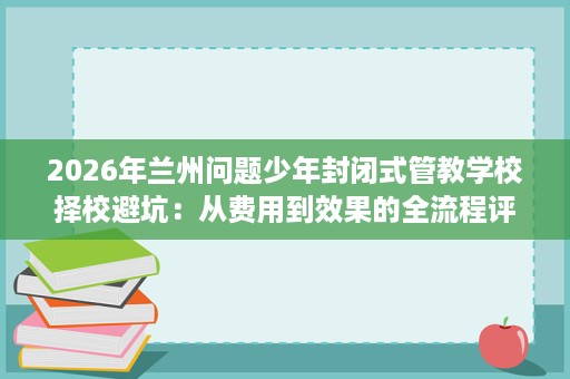 2026年兰州问题少年封闭式管教学校择校避坑:从费用到效果的全流程评估 2026年兰州问题少年封闭式管教学校择校避坑:从费用到效果的全流程评估