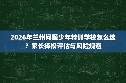 2026年兰州问题少年特训学校怎么选?家长择校评估与风险规避 2026年兰州问题少年特训学校怎么选?家长择校评估与风险规避