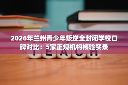 2026年兰州青少年叛逆全封闭学校口碑对比:5家正规机构核验实录 2026年兰州青少年叛逆全封闭学校口碑对比:5家正规机构核验实录