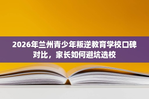2026年兰州青少年叛逆教育学校口碑对比，家长如何避坑选校
