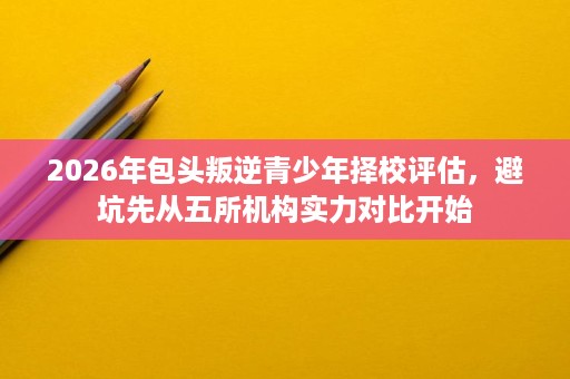 2026年包头叛逆青少年择校评估,避坑先从五所机构实力对比开始 2026年包头叛逆青少年择校评估,避坑先从五所机构实力对比开始