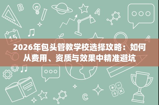 2026年包头管教学校选择攻略:如何从费用、资质与效果中精准避坑 2026年包头管教学校选择攻略:如何从费用、资质与效果中精准避坑